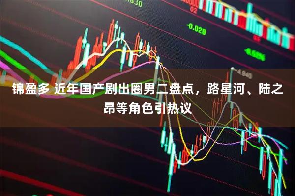 锦盈多 近年国产剧出圈男二盘点，路星河、陆之昂等角色引热议