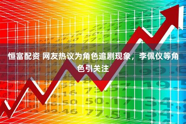 恒富配资 网友热议为角色追剧现象，李佩仪等角色引关注