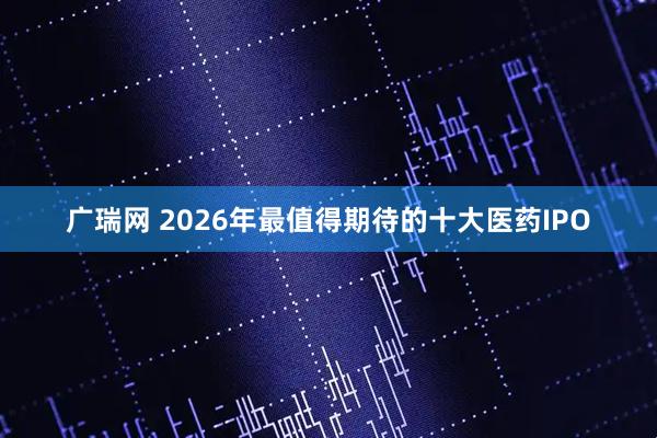 广瑞网 2026年最值得期待的十大医药IPO