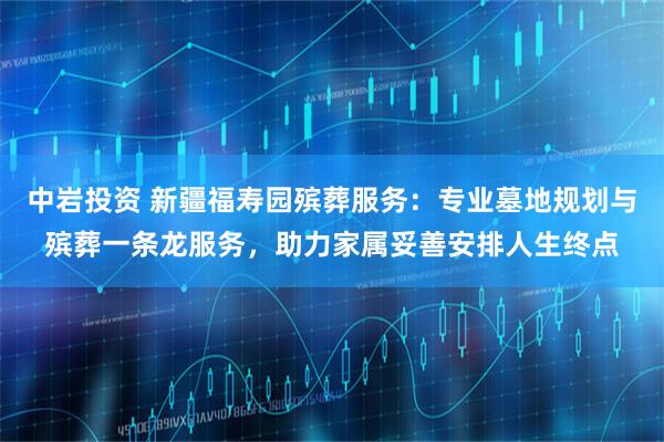 中岩投资 新疆福寿园殡葬服务：专业墓地规划与殡葬一条龙服务，助力家属妥善安排人生终点