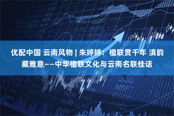 优配中国 云南风物 | 朱婷婷：楹联贯千年 滇韵藏雅意——中华楹联文化与云南名联佳话