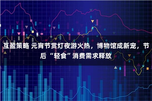 互盈策略 元宵节赏灯夜游火热，博物馆成新宠，节后 “轻食”消费需求释放