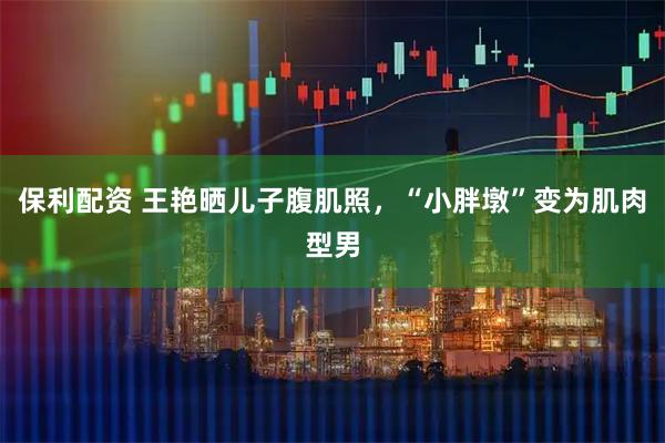 保利配资 王艳晒儿子腹肌照，“小胖墩”变为肌肉型男