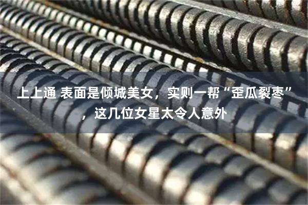 上上通 表面是倾城美女，实则一帮“歪瓜裂枣”，这几位女星太令人意外