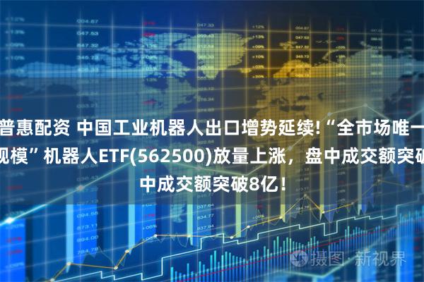 普惠配资 中国工业机器人出口增势延续!“全市场唯一百亿规模”机器人ETF(562500)放量上涨，盘中成交额突破8亿！