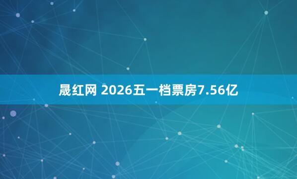 晟红网 2026五一档票房7.56亿