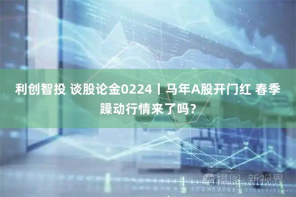 利创智投 谈股论金0224丨马年A股开门红 春季躁动行情来了吗？