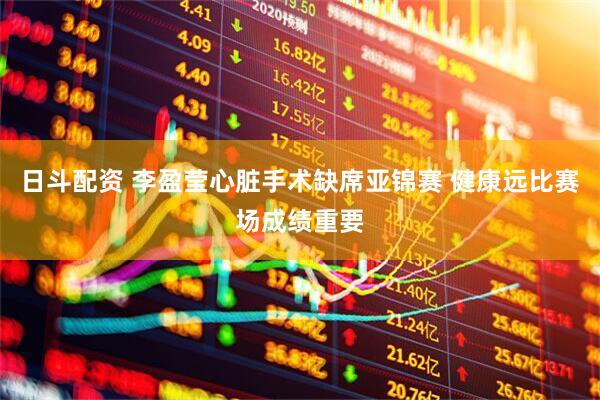 日斗配资 李盈莹心脏手术缺席亚锦赛 健康远比赛场成绩重要